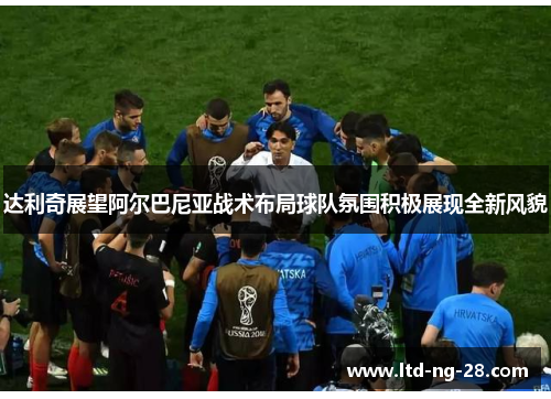 达利奇展望阿尔巴尼亚战术布局球队氛围积极展现全新风貌