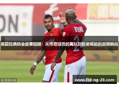 英超经典转会故事回顾:从传奇球员的离队到新星崛起的震撼瞬间 英超经典转会故事回顾:从传奇球员的离队到新星崛起的震撼瞬间